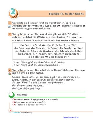 Le ktion
58
Lektion 2. Die Wohnung
2 Stunde 19. In der Küche
4 Verbinde die Singular- und die Pluralformen. Löse die
Aufgabe auf der Website. З’єднай форми однини і множини.
Виконай завдання на веб-сайті.
5 Was gibt es in der Küche und was gibt es nicht? Erzähle,
gebrauche dabei die Wörter aus dem Kasten. Розкажи, що
є в кухні й чого немає, використовуючи слова з рамки.
das Bett, die Schränke, der Kühlschrank, der Tisch,
das Spielzeug, das Geschirr, die Sessel, die Regale, der Herd,
das Sofa, die Bilder, die Gardinen, der Schrank, die Stühle,
die Lampen, der Teppich, der Fernseher, die Kleidung,
die Fotos, die Uhr, die Schulsachen
In der Küche gibt es einen/eine/ein/-/viele…
In der Küche gibt es keinen/keine/kein…
6 Was gibt es in der Küche bei dir zu Hause? Schreibe. Напиши,
що є в кухні в тебе вдома.
Unsere Küche ist… In der Küche gibt es einen/eine/ein…
Links/Rechts/In der Ecke/In der Mitte steht/stehen…
An der Wand/An den Wänden hängt/hängen…
Am Fenster hängt/hängen…
Auf dem Fußboden liegt…
Я можу:
 назвати меблі й предмети, що є в кухні;
 відгадати загадки про меблі;
 коротко описати свою кухню.
4
5
6

www.e-ranok.com.ua
 