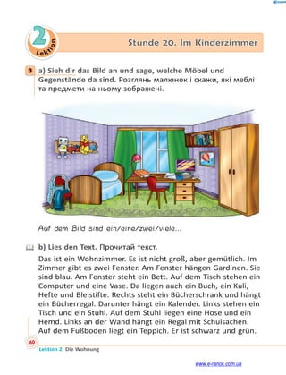 Le ktion
60
Lektion 2. Die Wohnung
2 Stunde 20. Im Kinderzimmer
3 a) Sieh dir das Bild an und sage, welche Möbel und
Gegenstände da sind. Розглянь малюнок і скажи, які меблі
та предмети на ньому зображені.
Auf dem Bild sind ein/eine/zwei/viele…
b) Lies den Text. Прочитай текст.
Das ist ein Wohnzimmer. Es ist nicht groß, aber gemütlich. Im
Zimmer gibt es zwei Fenster. Am Fenster hängen Gardinen. Sie
sind blau. Am Fenster steht ein Bett. Auf dem Tisch stehen ein
Computer und eine Vase. Da liegen auch ein Buch, ein Kuli,
Hefte und Bleistifte. Rechts steht ein Bücherschrank und hängt
ein Bücherregal. Darunter hängt ein Kalender. Links stehen ein
Tisch und ein Stuhl. Auf dem Stuhl liegen eine Hose und ein
Hemd. Links an der Wand hängt ein Regal mit Schulsachen.
Auf dem Fußboden liegt ein Teppich. Er ist schwarz und grün.
3
www.e-ranok.com.ua
 