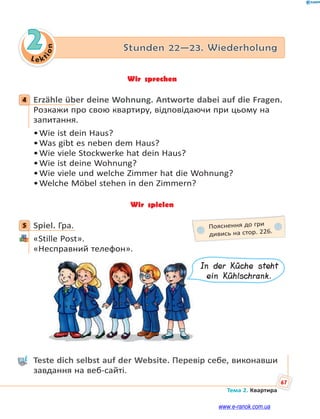 Le kt
ion
67
Тема 2. Квартира
2 Stunden 22—23. Wiederholung
Wir sprechen
4 Erzähle über deine Wohnung. Antworte dabei auf die Fragen.
Розкажи про свою квартиру, відповідаючи при цьому на
запитання.
•Wie ist dein Haus?
•Was gibt es neben dem Haus?
•Wie viele Stockwerke hat dein Haus?
•Wie ist deine Wohnung?
•Wie viele und welche Zimmer hat die Wohnung?
•Welche Möbel stehen in den Zimmern?
Wir spielen
5 Spiel. Гра.
«Stille Post».
«Несправний телефон».
In der Küche steht
ein Kühlschrank.
Teste dich selbst auf der Website. Перевір себе, виконавши
завдання на веб-сайті.
4
5 Пояснення до гри
дивись на стор. 226.
www.e-ranok.com.ua
 