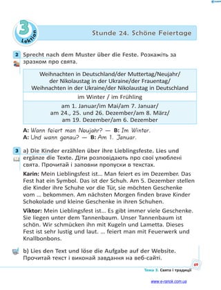 Le kt
ion
69
Тема 3. Свята і традиції
3 Stunde 24. Schöne Feiertage
2 Sprecht nach dem Muster über die Feste. Розкажіть за
зразком про свята.
Weihnachten in Deutschland/der Muttertag/Neujahr/
der Nikolaustag in der Ukraine/der Frauentag/
Weihnachten in der Ukraine/der Nikolaustag in Deutschland
im Winter / im Frühling
am 1. Januar/im Mai/am 7. Januar/
am 24., 25. und 26. Dezember/am 8. März/
am 19. Dezember/am 6. Dezember
A: Wann feiert man Neujahr? — B: Im Winter.
A: Und wann genau? — B: Am 1. Januar.
3 a) Die Kinder erzählen über ihre Lieblingsfeste. Lies und
ergänze die Texte. Діти розповідають про свої улюблені
свята. Прочитай і заповни пропуски в текстах.
Karin: Mein Lieblingsfest ist… Man feiert es im Dezember. Das
Fest hat ein Symbol. Das ist der Schuh. Am 5. Dezember stellen
die Kinder ihre Schuhe vor die Tür, sie möchten Geschenke
vom … bekommen. Am nächsten Morgen finden brave Kinder
Schokolade und kleine Geschenke in ihren Schuhen.
Viktor: Mein Lieblingsfest ist… Es gibt immer viele Geschenke.
Sie liegen unter dem Tannenbaum. Unser Tannenbaum ist
schön. Wir schmücken ihn mit Kugeln und Lametta. Dieses
Fest ist sehr lustig und laut. … feiert man mit Feuerwerk und
Knallbonbons.
b) Lies den Text und löse die Aufgabe auf der Website.
Прочитай текст і виконай завдання на веб-сайті.
2
3
www.e-ranok.com.ua
 