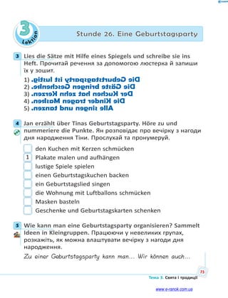 Le kt
ion
75
Тема 3. Свята і традиції
3 Stunde 26. Eine Geburtstagsparty
3 Lies die Sätze mit Hilfe eines Spiegels und schreibe sie ins
Heft. Прочитай речення за допомогою люстерка й запиши
їх у зошит.
1) DieGeburtstagspartyistlustig.
2) DieGästebringenGeschenke.
3) DerKuchenhatzehnKerzen.
4) DieKindertragenMasken.
5) Allesingenundtanzen.
4 Jan erzählt über Tinas Geburtstagsparty. Höre zu und
nummeriere die Punkte. Ян розповідає про вечірку з нагоди
дня народження Тіни. Прослухай та пронумеруй.
den Kuchen mit Kerzen schmücken
1 Plakate malen und aufhängen
lustige Spiele spielen
einen Geburtstagskuchen backen
ein Geburtstagslied singen
die Wohnung mit Luftballons schmücken
Masken basteln
Geschenke und Geburtstagskarten schenken
5 Wie kann man eine Geburtstagsparty organisieren? Sammelt
Ideen in Kleingruppen. Працюючи у невеликих групах,
розкажіть, як можна влаштувати вечірку з нагоди дня
народження.
Zu einer Geburtstagsparty kann man... Wir können auch...
3
4
5
www.e-ranok.com.ua
 