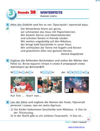 Le kt
ion
81
Тема 3. Свята і традиції
3 WINTERFESTE
Зимові свята
Stunde 28
1 Höre das Gedicht und lies es vor. Прослухай і прочитай вірш.
Die Winterfeste feiern wir gerne,
wir schmücken das Haus mit Papierlaternen.
Wir basteln Sterne und Adventskalender
und schicken Karten in fremde Länder.
Wir warten ungeduldig auf den Nikolaus,
der bringt bald Geschenke in unser Haus.
Wir schmücken die Tanne mit Kugeln und Kerzen
und gratulieren allen von ganzem Herzen.
Ganna Gogoljewa
2 Ergänze die fehlenden Buchstaben und ordne die Wörter den
Fotos zu. Встав відсутні літери в слова й упорядкуй слова
відповідно до фотографій.
WWWWWWWW hnnnn chttttttt n NNNN jjjjjjj hr der NNNN kkkkkkk llllll sttttttt g
321
Auf Foto … feiert man…
3 Lies die Sätze und ergänze die Namen der Feste. Прочитай
речення і скажи, про які свята йдеться.
1) Die Kinder bekommen Geschenke vom Nikolaus. → Das ist
der Nikolaustag.
2) In der Nacht gibt es ein schönes Feuerwerk. → Das ist…
1
2
3
www.e-ranok.com.ua
 