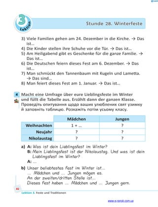 Le ktion
82
Lektion 3. Feste und Traditionen
3 Stunde 28. Winterfeste
3) Viele Familien gehen am 24. Dezember in die Kirche. → Das
ist…
4) Die Kinder stellen ihre Schuhe vor die Tür. → Das ist…
5) Am Heiligabend gibt es Geschenke für die ganze Familie. →
Das ist…
6) Die Deutschen feiern dieses Fest am 6. Dezember. → Das
ist…
7) Man schmückt den Tannenbaum mit Kugeln und Lametta.
→ Das sind…
8) Man feiert dieses Fest am 1. Januar. → Das ist…
4 Macht eine Umfrage über eure Lieblingsfeste im Winter
und füllt die Tabelle aus. Erzählt dann der ganzen Klasse.
Проведіть опитування щодо ваших улюблених свят узимку
й заповніть таблицю. Розкажіть потім усьому класу.
Mädchen Jungen
Weihnachten 1 + … ?
Neujahr ? ?
Nikolaustag ? ?
a) A: Was ist dein Lieblingsfest im Winter?
B: Mein Lieblingsfest ist der Nikolaustag. Und was ist dein
Lieblingsfest im Winter?
A: …
b) Unser beliebtestes Fest im Winter ist…
… Mädchen und … Jungen mögen es.
An der zweiten/dritten Stelle ist…
Dieses Fest haben … Mädchen und … Jungen gern.
4
www.e-ranok.com.ua
 