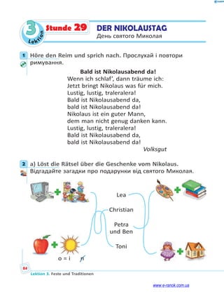 Le ktion
84
Lektion 3. Feste und Traditionen
3 DER NIKOLAUSTAG
День святого Миколая
Stunde 29
1 Höre den Reim und sprich nach. Прослухай і повтори
римування.
Bald ist Nikolausabend da!
Wenn ich schlaf’, dann träume ich:
Jetzt bringt Nikolaus was für mich.
Lustig, lustig, traleralera!
Bald ist Nikolausabend da,
bald ist Nikolausabend da!
Nikolaus ist ein guter Mann,
dem man nicht genug danken kann.
Lustig, lustig, traleralera!
Bald ist Nikolausabend da,
bald ist Nikolausabend da!
Volksgut
2 a) Löst die Rätsel über die Geschenke vom Nikolaus.
Відгадайте загадки про подарунки від святого Миколая.
Lea
Christian
Petra
und Ben
Toni
o = i  n
1
2
www.e-ranok.com.ua
 