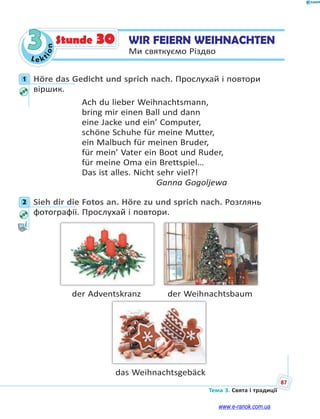 Le kt
ion
87
Тема 3. Свята і традиції
3 WIR FEIERN WEIHNACHTEN
Ми святкуємо Різдво
Stunde 30
1 Höre das Gedicht und sprich nach. Прослухай і повтори
віршик.
Ach du lieber Weihnachtsmann,
bring mir einen Ball und dann
eine Jacke und ein’ Computer,
schöne Schuhe für meine Mutter,
ein Malbuch für meinen Bruder,
für mein’ Vater ein Boot und Ruder,
für meine Oma ein Brettspiel…
Das ist alles. Nicht sehr viel?!
Ganna Gogoljewa
2 Sieh dir die Fotos an. Höre zu und sprich nach. Розглянь
фотографії. Прослухай і повтори.
der Adventskranz der Weihnachtsbaum
das Weihnachtsgebäck
1
2
www.e-ranok.com.ua
 