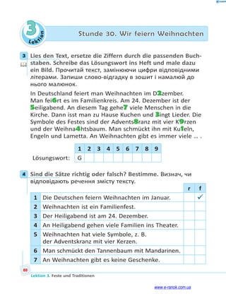 Le ktion
88
Lektion 3. Feste und Traditionen
3 Stunde 30. Wir feiern Weihnachten
3 Lies den Text, ersetze die Ziffern durch die passenden Buch-
staben. Schreibe das Lösungswort ins Heft und male dazu
ein Bild. Прочитай текст, замінюючи цифри відповідними
літерами. Запиши слово-відгадку в зошит і намалюй до
нього малюнок.
In Deutschland feiert man Weihnachten im D2zember.
Man fei6rt es im Familienkreis. Am 24. Dezember ist der
5eiligabend. An diesem Tag gehe7 viele Menschen in die
Kirche. Dann isst man zu Hause Kuchen und 3ingt Lieder. Die
Symbole des Festes sind der Advents8ranz mit vier K9rzen
und der Weihna4htsbaum. Man schmückt ihn mit Ku1eln,
Engeln und Lametta. An Weihnachten gibt es immer viele … .
1 2 3 4 5 6 7 8 9
Lösungswort: G
4 Sind die Sätze richtig oder falsch? Bestimme. Визнач, чи
відповідають речення змісту тексту.
r f
1 Die Deutschen feiern Weihnachten im Januar. 
2 Weihnachten ist ein Familienfest.
3 Der Heiligabend ist am 24. Dezember.
4 An Heiligabend gehen viele Familien ins Theater.
5 Weihnachten hat viele Symbole, z. B.
der Adventskranz mit vier Kerzen.
6 Man schmückt den Tannenbaum mit Mandarinen.
7 An Weihnachten gibt es keine Geschenke.
3
4
www.e-ranok.com.ua
 