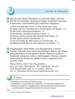 Le ktion
92
Lektion 3. Feste und Traditionen
3 Stunde 31. Neujahr
4 Was ist hier falsch? Korrigiert zu zweit die Sätze und hört
die CD zur Kontrolle. Працюючи вдвох, виправте помилки
в реченнях і прослухайте для перевірки аудіодиск.
1) Rita wünscht den Tisch. → Rita deckt den Tisch.
2) Katja und Tim schenken den Tannenbaum mit Kugeln. → …
3) Wir feiern Glückwunschkarten. → …
4) Die Mutter schreibt festliches Essen. → …
5) Meine Familie bastelt das Neujahrsfest lustig. → …
6) Man deckt schöne Geschenke. → …
7) Ich schmücke dir alles Gute zum neuen Jahr. → …
8) Michael kocht Sterne und Laternen aus Papier. → …
5 Projektarbeit. Male Bilder vom Neujahrsfest in deiner
Familie. Schreibe dazu kurze Kommentare. Mache ein Plakat
und präsentiere es der ganzen Klasse. Проектна робота.
Намалюй новорічне свято в твоїй родині. Напиши короткі
коментарі до малюнків. Зроби плакат і представ його
всьому класу.
Meine Familie feiert das Neujahrsfest…
Hier ist unser Tannenbaum. Wir schmücken ihn mit…
Zum Neujahrsfest gibt es in unserer Familie…
Am 31. Dezember feiern/essen/gehen/besuchen wir…
Я можу:
 заспівати пісеньку до Нового року;
 розповісти за допомогою малюнків, як святкують Новий рік;
 написати коротке повідомлення про святкування Нового року
в моїй родині й представити його у вигляді плакату.
4
5

www.e-ranok.com.ua
 