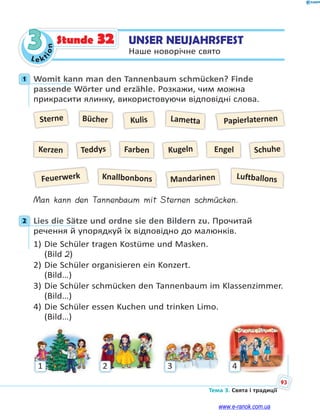 Le kt
ion
93
Тема 3. Свята і традиції
3 UNSER NEUJAHRSFEST
Наше новорічне свято
Stunde 32
1 Womit kann man den Tannenbaum schmücken? Finde
passende Wörter und erzähle. Розкажи, чим можна
прикрасити ялинку, використовуючи відповідні слова.
Sterne
Feuerwerk Luftballons
LamettaBücher
Knallbonbons
Teddys Kugeln Engel Schuhe
Kulis Papierlaternen
Mandarinen
Kerzen Farben
Man kann den Tannenbaum mit Sternen schmücken.
2 Lies die Sätze und ordne sie den Bildern zu. Прочитай
речення й упорядкуй їх відповідно до малюнків.
1) Die Schüler tragen Kostüme und Masken.
(Bild 2)
2) Die Schüler organisieren ein Konzert.
(Bild…)
3) Die Schüler schmücken den Tannenbaum im Klassenzimmer.
(Bild…)
4) Die Schüler essen Kuchen und trinken Limo.
(Bild…)
1 2 3 4
1
2
www.e-ranok.com.ua
 