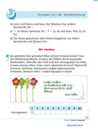 Le kt
ion
97
Тема 3. Свята і традиції
3 Stunden 33—34. Wiederholung
4) Leon und Maria sind brav. Der Nikolaus hat schöne
Geschenke für…
5) — Ist dieses Spielauto für …? — Ja, du bist brav, Toni. Es ist
für…
6) Die Gäste gratulieren dem Geburtstagskind. Sie haben
Geschenke und Blumen für…
Wir schreiben
3 Zu welchem Fest gratuliert Max seinem Freund Anton? Lies
die Glückwunschkarte. Ersetze die Ziffern durch passende
Buchstaben. Schreibe den Text und das Lösungswort ins Heft.
З яким святом Макс вітає свого приятеля Антона? Прочитай
вітальну листівку, замінюючи цифри відповідними
літерами. Запиши текст і слово-відгадку в зошит.
Lie3er An8on,
ich 1ra6uliere di5 zum …
4nd wünsch2 dir alle7
10ute!
Dein M9x
1 2 3 4 5 6 7 8 9 10
Lösungswort: G
3
www.e-ranok.com.ua
 
