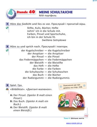 Le kt
ion
113
Тема 4. Шкільне життя
4 MEINE SCHULTASCHE
Мій портфель
Stunde 40
1 Höre das Gedicht und lies es vor. Прослухай і прочитай вірш.
Stifte, Kulis, Bücher, Hefte
nehm’ ich in die Schule mit.
Farben, Pinsel und Sportschuhe,
ich bin in der Schule fit.
Switlana Sotnykowa
2 Höre zu und sprich nach. Прослухай і повтори.
der Kugelschreiber — die Kugelschreiber
der Anspitzer — die Anspitzer
der Pinsel — die Pinsel
das Federmäppchen — die Federmäppchen
der Bleistift — die Bleistifte
das Heft — die Hefte
die Farbe — die Farben
die Schultasche — die Schultaschen
das Buch — die Bücher
der Radiergummi — die Radiergummis
3 Spiel. Гра.
«Bilddiktat». «Диктант-малюнок».
A: Der Pinsel. (Spieler B malt einen
Pinsel.)
B: Das Buch. (Spieler A malt ein
Buch.)
A: Der Bleistift. (Spieler B malt
einen Bleistift.)
1
2
3 Пояснення до гри
дивись на стор. 228.
www.e-ranok.com.ua
 