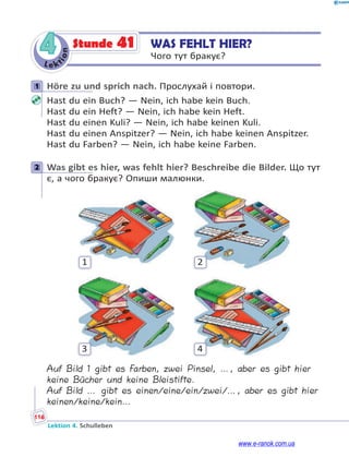 Le ktion
116
Lektion 4. Schulleben
4 WAS FEHLT HIER?
Чого тут бракує?
Stunde 41
1 Höre zu und sprich nach. Прослухай і повтори.
Hast du ein Buch? — Nein, ich habe kein Buch.
Hast du ein Heft? — Nein, ich habe kein Heft.
Hast du einen Kuli? — Nein, ich habe keinen Kuli.
Hast du einen Anspitzer? — Nein, ich habe keinen Anspitzer.
Hast du Farben? — Nein, ich habe keine Farben.
2 Was gibt es hier, was fehlt hier? Beschreibe die Bilder. Що тут
є, а чого бракує? Опиши малюнки.
1 2
3 4
Auf Bild 1 gibt es Farben, zwei Pinsel, …, aber es gibt hier
keine Bücher und keine Bleistifte.
Auf Bild … gibt es einen/eine/ein/zwei/…, aber es gibt hier
keinen/keine/kein…
1
2
www.e-ranok.com.ua
 