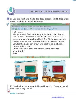 Le ktion
124
Lektion 4. Schulleben
4 Stunde 44. Unser Klassenzimmer
3 a) Lies den Text und finde das dazu passende Bild. Прочитай
текст і знайди до нього малюнок.
Hallo Anton,
wie geht es dir? Mir geht es gut. In diesem Jahr haben
wir ein neues Klassenzimmer. Es ist auf dem Bild. Unser
Klassenzimmer ist groß und hell. Die Tür ist grau und die
Wände sind hellblau. Der Lehrertisch ist braun. Unsere
Schulbänke sind auch braun und die Stühle sind gelb.
Unsere Tafel ist rot.
Und wie ist euer Klassenzimmer? Schreib mir mal!
Viele Grüße!
Max
b) Beschreibe das andere Bild aus Übung 3a. Опиши другий
малюнок із вправи 3a.
3
www.e-ranok.com.ua
 