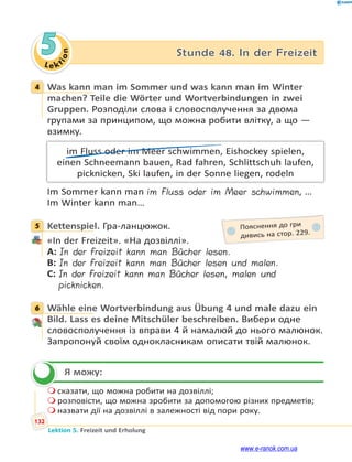 Le ktion
132
Lektion 5. Freizeit und Erholung
5 Stunde 48. In der Freizeit
4 Was kann man im Sommer und was kann man im Winter
machen? Teile die Wörter und Wortverbindungen in zwei
Gruppen. Розподіли слова і словосполучення за двома
групами за принципом, що можна робити влітку, а що —
взимку.
im Fluss oder im Meer schwimmen, Eishockey spielen,
einen Schneemann bauen, Rad fahren, Schlittschuh laufen,
picknicken, Ski laufen, in der Sonne liegen, rodeln
Im Sommer kann man im Fluss oder im Meer schwimmen, …
Im Winter kann man…
5 Kettenspiel. Гра-ланцюжок.
«In der Freizeit». «На дозвіллі».
A: In der Freizeit kann man Bücher lesen.
B: In der Freizeit kann man Bücher lesen und malen.
C: In der Freizeit kann man Bücher lesen, malen und
picknicken.
6 Wähle eine Wortverbindung aus Übung 4 und male dazu ein
Bild. Lass es deine Mitschüler beschreiben. Вибери одне
словосполучення із вправи 4 й намалюй до нього малюнок.
Запропонуй своїм однокласникам описати твій малюнок.
Я можу:
 сказати, що можна робити на дозвіллі;
 розповісти, що можна зробити за допомогою різних предметів;
 назвати дії на дозвіллі в залежності від пори року.
4
5 Пояснення до гри
дивись на стор. 229.
6

www.e-ranok.com.ua
 