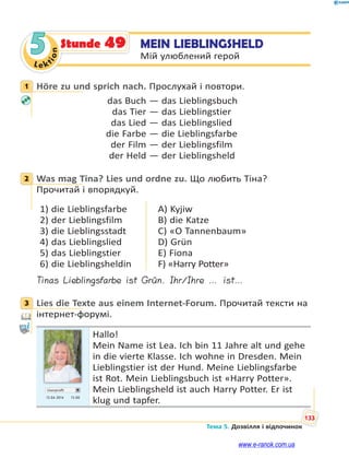 Le kt
ion
133
Тема 5. Дозвілля і відпочинок
5 MEIN LIEBLINGSHELD
Мій улюблений герой
Stunde 49
1 Höre zu und sprich nach. Прослухай і повтори.
das Buch — das Lieblingsbuch
das Tier — das Lieblingstier
das Lied — das Lieblingslied
die Farbe — die Lieblingsfarbe
der Film — der Lieblingsfilm
der Held — der Lieblingsheld
2 Was mag Tina? Lies und ordne zu. Що любить Тіна?
Прочитай і впорядкуй.
1) die Lieblingsfarbe
2) der Lieblingsfilm
3) die Lieblingsstadt
4) das Lieblingslied
5) das Lieblingstier
6) die Lieblingsheldin
A) Kyjiw
B) die Katze
C) «O Tannenbaum»
D) Grün
E) Fiona
F) «Harry Potter»
Tinas Lieblingsfarbe ist Grün. Ihr/Ihre … ist…
3 Lies die Texte aus einem Internet-Forum. Прочитай тексти на
інтернет-форумі.
Userprofil
13.04 2014 13.00
Hallo!
Mein Name ist Lea. Ich bin 11 Jahre alt und gehe
in die vierte Klasse. Ich wohne in Dresden. Mein
Lieblingstier ist der Hund. Meine Lieblingsfarbe
ist Rot. Mein Lieblingsbuch ist «Harry Potter».
Mein Lieblingsheld ist auch Harry Potter. Er ist
klug und tapfer.
1
2
3
www.e-ranok.com.ua
 