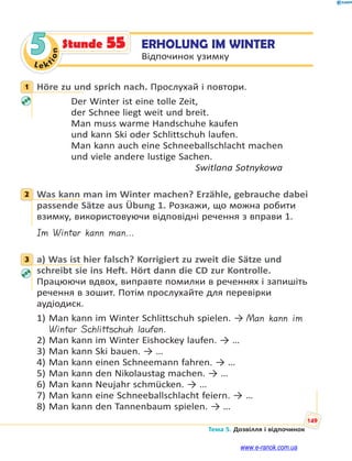 Le kt
ion
149
Тема 5. Дозвілля і відпочинок
5 ERHOLUNG IM WINTER
Відпочинок узимку
Stunde 55
1 Höre zu und sprich nach. Прослухай і повтори.
Der Winter ist eine tolle Zeit,
der Schnee liegt weit und breit.
Man muss warme Handschuhe kaufen
und kann Ski oder Schlittschuh laufen.
Man kann auch eine Schneeballschlacht machen
und viele andere lustige Sachen.
Switlana Sotnykowa
2 Was kann man im Winter machen? Erzähle, gebrauche dabei
passende Sätze aus Übung 1. Розкажи, що можна робити
взимку, використовуючи відповідні речення з вправи 1.
Im Winter kann man…
3 a) Was ist hier falsch? Korrigiert zu zweit die Sätze und
schreibt sie ins Heft. Hört dann die CD zur Kontrolle.
Працюючи вдвох, виправте помилки в реченнях і запишіть
речення в зошит. Потім прослухайте для перевірки
аудіодиск.
1) Man kann im Winter Schlittschuh spielen. → Man kann im
Winter Schlittschuh laufen.
2) Man kann im Winter Eishockey laufen. → …
3) Man kann Ski bauen. → …
4) Man kann einen Schneemann fahren. → …
5) Man kann den Nikolaustag machen. → …
6) Man kann Neujahr schmücken. → …
7) Man kann eine Schneeballschlacht feiern. → …
8) Man kann den Tannenbaum spielen. → …
1
2
3
www.e-ranok.com.ua
 