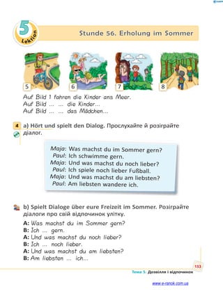 Le kt
ion
153
Тема 5. Дозвілля і відпочинок
5 Stunde 56. Erholung im Sommer
5 6 7 8
Auf Bild 1 fahren die Kinder ans Meer.
Auf Bild … … die Kinder…
Auf Bild … … das Mädchen…
4 a) Hört und spielt den Dialog. Прослухайте й розіграйте
діалог.
Maja: Was machst du im Sommer gern?
Paul: Ich schwimme gern.
Maja: Und was machst du noch lieber?
Paul: Ich spiele noch lieber Fußball.
Maja: Und was machst du am liebsten?
Paul: Am liebsten wandere ich.
b) Spielt Dialoge über eure Freizeit im Sommer. Розіграйте
діалоги про свій відпочинок улітку.
A: Was machst du im Sommer gern?
B: Ich … gern.
A: Und was machst du noch lieber?
B: Ich … noch lieber.
A: Und was machst du am liebsten?
B: Am liebsten … ich…
4
www.e-ranok.com.ua
 