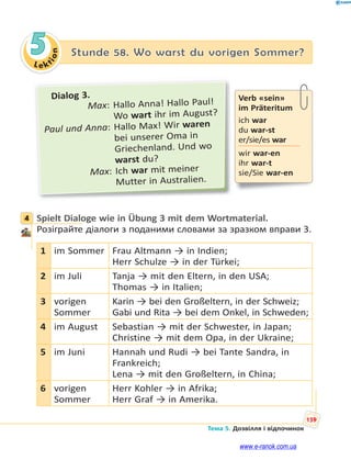 Le kt
ion
159
Тема 5. Дозвілля і відпочинок
5 Stunde 58. Wo warst du vorigen Sommer?
Dialog 3.
Max: Hallo Anna! Hallo Paul!
Wo wart ihr im August?
Paul und Anna: Hallo Max! Wir waren
bei unserer Oma in
Griechenland. Und wo
warst du?
Max: Ich war mit meiner
Mutter in Australien.
4 Spielt Dialoge wie in Übung 3 mit dem Wortmaterial.
Розіграйте діалоги з поданими словами за зразком вправи 3.
1 im Sommer Frau Altmann → in Indien;
Herr Schulze → in der Türkei;
2 im Juli Tanja → mit den Eltern, in den USA;
Thomas → in Italien;
3 vorigen
Sommer
Karin → bei den Großeltern, in der Schweiz;
Gabi und Rita → bei dem Onkel, in Schweden;
4 im August Sebastian → mit der Schwester, in Japan;
Christine → mit dem Opa, in der Ukraine;
5 im Juni Hannah und Rudi → bei Tante Sandra, in
Frankreich;
Lena → mit den Großeltern, in China;
6 vorigen
Sommer
Herr Kohler → in Afrika;
Herr Graf → in Amerika.
Verb «sein»
im Präteritum
ich war
du war-st
er/sie/es war
wir war-en
ihr war-t
sie/Sie war-en
4
www.e-ranok.com.ua
 