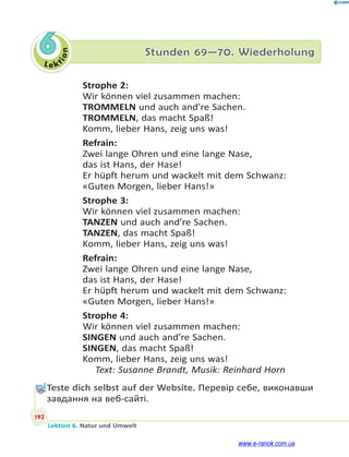 Le ktion
192
Lektion 6. Natur und Umwelt
6 Stunden 69—70. Wiederholung
Strophe 2:
Wir können viel zusammen machen:
TROMMELN und auch and’re Sachen.
TROMMELN, das macht Spaß!
Komm, lieber Hans, zeig uns was!
Refrain:
Zwei lange Ohren und eine lange Nase,
das ist Hans, der Hase!
Er hüpft herum und wackelt mit dem Schwanz:
«Guten Morgen, lieber Hans!»
Strophe 3:
Wir können viel zusammen machen:
TANZEN und auch and’re Sachen.
TANZEN, das macht Spaß!
Komm, lieber Hans, zeig uns was!
Refrain:
Zwei lange Ohren und eine lange Nase,
das ist Hans, der Hase!
Er hüpft herum und wackelt mit dem Schwanz:
«Guten Morgen, lieber Hans!»
Strophe 4:
Wir können viel zusammen machen:
SINGEN und auch and’re Sachen.
SINGEN, das macht Spaß!
Komm, lieber Hans, zeig uns was!
Text: Susanne Brandt, Musik: Reinhard Horn
Teste dich selbst auf der Website. Перевір себе, виконавши
завдання на веб-сайті.
www.e-ranok.com.ua
 