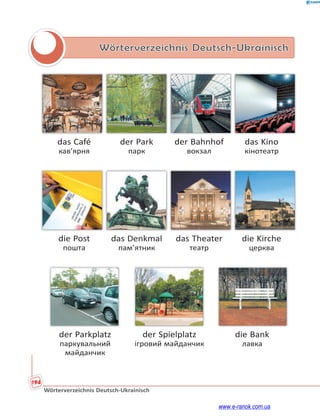 194
Wörterverzeichnis Deutsch-Ukrainisch
Wörterverzeichnis Deutsch-Ukrainisch
das Café der Park der Bahnhof das Kino
кав’ярня парк вокзал кінотеатр
die Post das Denkmal das Theater die Kirche
пошта пам’ятник театр церква
der Parkplatz der Spielplatz die Bank
паркувальний ігровий майданчик лавка
майданчик
www.e-ranok.com.ua
 