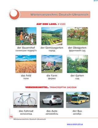 196
Wörterverzeichnis Deutsch-Ukrainisch
Wörterverzeichnis Deutsch-Ukrainisch
AUF DEM LAND. У СЕЛІ
der Bauernhof der Gemüsegarten der Obstgarten
селянське подвір’я город фруктовий сад
das Feld die Farm der Garten
поле ферма сад
VERKEHRSMITTEL. ТРАНСПОРТНІ ЗАСОБИ
das Fahrrad das Auto der Bus
велосипед автомобіль автобус
www.e-ranok.com.ua
 