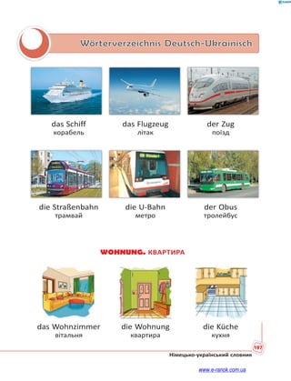 197
Німецько-український словник
Wörterverzeichnis Deutsch-Ukrainisch
das Schiff das Flugzeug der Zug
корабель літак поїзд
die Straßenbahn die U-Bahn der Obus
трамвай метро тролейбус
WOHNUNG. КВАРТИРА
das Wohnzimmer die Wohnung die Küche
вітальня квартира кухня
www.e-ranok.com.ua
 