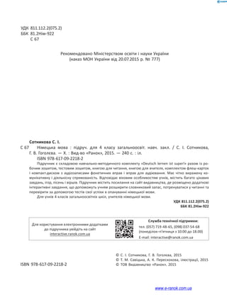 УДК 811.112.2(075.2)
ББК 81.2Нім-922
С 67
Рекомендовано Міністерством освіти і науки України
(наказ МОН України від 20.07.2015 р. № 777)
Сотникова С. І.
С 67 Німецька мова : підруч. для 4 класу загальноосвіт. навч. закл. / С. І. Сотникова,
Г. В. Гоголєва. — Х. : Вид-во «Ранок», 2015. — 240 с. : іл.
ISBN 978-617-09-2218-2
Підручник є складовою навчально-методичного комплекту «Deutsch lernen ist super!» разом із ро-
бочим зошитом, тестовим зошитом, книгою для читання, книгою для вчителя, комплектом флеш-карток
і компакт-диском з аудіозаписами фонетичних вправ і вправ для аудіювання. Має чітко виражену ко-
мунікативну і діяльнісну спрямованість. Відповідає віковим особливостям учнів, містить багато цікавих
завдань, ігор, пісень і віршів. Підручник містить посилання на сайт видавництва, де розміщено додаткові
інтерактивні завдання, що допоможуть учням розширити словниковий запас, потренуватися у читанні та
перевірити за допомогою тестів свої успіхи в опануванні німецької мови.
Для учнів 4 класів загальноосвітніх шкіл, учителів німецької мови.
УДК 811.112.2(075.2)
ББК 81.2Нім-922
Для користування електронними додатками
до підручника увійдіть на сайт
interactive.ranok.com.ua
Служба технічної підтримки:
тел. (057) 719-48-65, (098) 037-54-68
(понеділок–п’ятниця з 10.00 до 18.00)
E-mail: interactive@ranok.com.ua
© С. І. Сотникова, Г. В. Гоголєва, 2015
© Т. М. Савіцька, А. К. Перескокова, ілюстрації, 2015
ISBN 978-617-09-2218-2 © ТОВ Видавництво «Ранок», 2015
www.e-ranok.com.ua
 