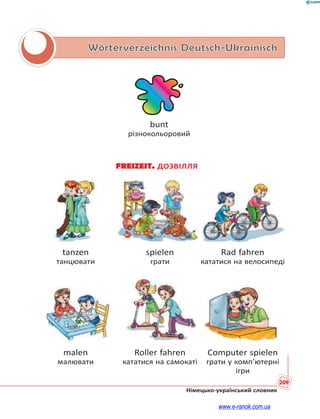 209
Німецько-український словник
Wörterverzeichnis Deutsch-Ukrainisch
bunt
різнокольоровий
FREIZEIT. ДОЗВІЛЛЯ
tanzen spielen Rad fahren
танцювати грати кататися на велосипеді
malen Roller fahren Computer spielen
малювати кататися на самокаті грати у комп’ютерні
ігри
www.e-ranok.com.ua
 