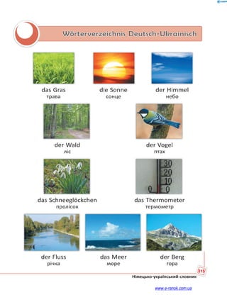 215
Німецько-український словник
Wörterverzeichnis Deutsch-Ukrainisch
das Gras die Sonne der Himmel
трава сонце небо
der Wald der Vogel
ліс птах
das Schneeglöckchen das Thermometer
пролісок термометр
der Fluss das Meer der Berg
річка море гора
www.e-ranok.com.ua
 