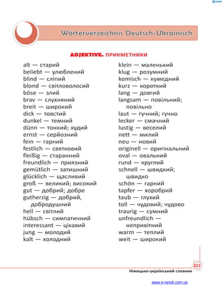 221
Німецько-український словник
Wörterverzeichnis Deutsch-Ukrainisch
ADJEKTIVE. ПРИКМЕТНИКИ
alt — старий
beliebt — улюблений
blind — сліпий
blond — світловолосий
böse — злий
brav — слухняний
breit — широкий
dick — товстий
dunkel — темний
dünn — тонкий; худий
ernst — серйозний
fein — гарний
festlich — святковий
fleißig — старанний
freundlich — приязний
gemütlich — затишний
glücklich — щасливий
groß — великий; високий
gut — добрий; добре
gutherzig — добрий,
добродушний
hell — світлий
hübsch — симпатичний
interessant — цікавий
jung — молодий
kalt — холодний
klein — маленький
klug — розумний
komisch — кумедний
kurz — короткий
lang — довгий
langsam — повільний;
повільно
laut — гучний; гучно
lecker — смачний
lustig — веселий
nett — милий
neu — новий
originell — оригінальний
oval — овальний
rund — круглий
schnell — швидкий;
швидко
schön — гарний
tapfer — хоробрий
taub — глухий
toll — чудовий; чудово
traurig — сумний
unfreundlich —
непривітний
warm — теплий
weit — широкий
www.e-ranok.com.ua
 