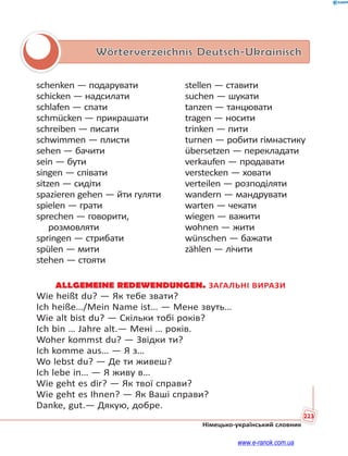 223
Німецько-український словник
Wörterverzeichnis Deutsch-Ukrainisch
schenken — подарувати
schicken — надсилати
schlafen — спати
schmücken — прикрашати
schreiben — писати
schwimmen — плисти
sehen — бачити
sein — бути
singen — співати
sitzen — сидіти
spazieren gehen — йти гуляти
spielen — грати
sprechen — говорити,
розмовляти
springen — стрибати
spülen — мити
stehen — стояти
stellen — ставити
suchen — шукати
tanzen — танцювати
tragen — носити
trinken — пити
turnen — робити гімнастику
übersetzen — перекладати
verkaufen — продавати
verstecken — ховати
verteilen — розподіляти
wandern — мандрувати
warten — чекати
wiegen — важити
wohnen — жити
wünschen — бажати
zählen — лічити
ALLGEMEINE REDEWENDUNGEN. ЗАГАЛЬНІ ВИРАЗИ
Wie heißt du? — Як тебе звати?
Ich heiße…/Mein Name ist… — Мене звуть…
Wie alt bist du? — Скільки тобі років?
Ich bin … Jahre alt.— Мені … років.
Woher kommst du? — Звідки ти?
Ich komme aus… — Я з…
Wo lebst du? — Де ти живеш?
Ich lebe in… — Я живу в…
Wie geht es dir? — Як твої справи?
Wie geht es Ihnen? — Як Ваші справи?
Danke, gut.— Дякую, добре.
www.e-ranok.com.ua
 