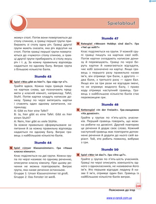 229
Пояснення до ігор
Spielablauf
жому» столі. Потім вони повертаються до
столу спиною, а гравці першої групи при-
бирають зі столу одну річ. Гравці другої
групи мають сказати, яка річ відсутня на
столі. Потім гравці першої групи поверта-
ються до «чужого» столу спиною, а грав-
ці другої групи прибирають зі столу якусь
річ і т. д. За кожну правильну відповідь
надається по одному балу. Виграє група
з більшою кількістю балів.
Stunde 43
5 Spiel «Was gibt es hier?». Гра «Що тут є?».
Грайте вдвох. Кожна пара гравців пише
на картках слова, що позначають пред-
мети у класній кімнаті, наприклад: Tafel,
Stuhl. Потім картки кладуть написом до-
низу. Гравці по черзі витягують картки
і ставлять один одному запитання, на-
приклад:
A: Gibt es hier eine Tafel?
B: Ja, hier gibt es eine Tafel. Gibt es hier
einen Stuhl?
A: Nein, hier gibt es viele Stühle.
За кожне правильно сформульоване за-
питання й за кожну правильну відповідь
надається по одному балу. Виграє гра-
вець з найбільшою кількістю балів.
Stunde 44
5 Spiel «Unser Klassenzimmer». Гра «Наша
класна кімната».
Клас поділяється на дві групи. Кожна гру-
па по черзі називає по одному реченню,
описуючи класну кімнату. При цьому ре-
чення не можна повторювати. Виграє
група, яка назве речення останньою.
Gruppe 1: Unser Klassenzimmer ist groß.
Gruppe 2: Das Fenster ist weiß.
Stunde 47
5 Ratespiel «Wessen Hobbys sind das?». Гра
«Чиї це хобі?»
Клас поділяється на групи. У кожній гру-
пі гравці пишуть на картках свої хобі.
Потім картки складають написом дони-
зу й перемішують. Гравці по черзі бе-
руть картки й намагаються відгадати,
чиє хобі зазначено на картці. Якщо гра-
вець з першого разу правильно назве
ім’я, він отримує три бали, з другого —
два бали, з третього разу — один бал.
Якщо він за три рази не відгадав імені,
то не отримує жодного балу, і право
ходу отримує наступний гравець. Гра-
вець з найбільшою кількістю балів стає
переможцем гри.
Stunde 48
5 Kettenspiel «In der Freizeit». Гра-ланцюжок
«На дозвіллі».
Грайте у групах по п’ять-шість учасни-
ків. Перший гравець говорить, що мож-
на робити на дозвіллі. Другий повторює
це речення й додає своє слово. Кожний
наступний гравець має повторити допов-
нене речення й додати до нього свій ва-
ріант. Той, хто робить помилку, вибуває
з гри.
Stunde 50
4 Spiel «Wer ist das?». Гра «Хто це?».
Грайте у групах по п’ять-шість учасників.
Гравці по черзі описують зовнішність од-
ного з однокласників, не називаючи його
ім’я. Хто першим відгадає людину й на-
зве її ім’я, отримує один бал. Гравець із
найбільшою кількістю балів виграє.
5
5
5
5
4
www.e-ranok.com.ua
 