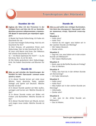 235
Тексти для аудіювання
Transkription der Hörtexte
Stunden 33—34
2 Ergänze die Sätze mit den Pronomen in der
richtigen Form und höre die CD zur Kontrolle.
Доповни речення займенниками у правиль-
ній формі й прослухай для перевірки аудіо-
диск.
1) Beate hat heute Geburtstag. Ich habe ein
Geschenk für sie.
2) Leon hat morgen Geburtstag. Hast du ein
Geschenk für ihn?
3) Herr Grause, ich gratuliere Ihnen zum
Geburtstag. Hier ist das Geschenk für Sie.
4) Leon und Maria sind brav. Der Nikolaus
hat schöne Geschenke für sie.
5) — Ist dieses Spielauto für mich? — Ja, du
bist brav, Toni. Es ist für dich.
6) Die Gäste gratulieren dem Geburtstags-
kind. Sie haben Geschenke und Blumen für
es.
Stunde 36
4 Höre zu und schreibe die Bezeichnungen der
Stunden ins Heft. Прослухай і запиши назви
уроків у зошит.
1) In dieser Stunde lernen wir viele neue
Wörter, lesen deutsche Texte, spielen
Dialoge und Spiele auf Deutsch. Welche
Stunde ist das?
2) In dieser Stunde spielen wir Ball, laufen,
springen und turnen wir. Welche Stunde ist
das?
3) In dieser Stunde malen wir Bilder mit
Farben und Buntstiften. Welche Stunde ist
das?
4) In dieser Stunde hören wir Musik, lernen
und singen neue Lieder. Welche Stunde ist
das?
Stunde 38
3 Höre zu und wähle den richtigen Buchstaben.
Lies dann das Lösungswort. Прослухай і обе-
ри правильну літеру. Прочитай слово-від-
гадку.
Situation 1
— Hallo Jana!
— Hallo Tim!
— Kannst du mir sagen: was haben wir in
der zweiten Stunde am Montag?
— Wir haben Deutsch.
— Danke schön.
Situation 2
— Sag mal, Lea, was haben wir in der ersten
Stunde am Mittwoch?
— Wir haben Mathematik.
Situation 3
— Kevin, was ist die fünfte Stunde am Freitag?
— Das ist Werken.
Situation 4
— Katja, was hast du in der dritten Stunde
am Donnerstag?
— Ich habe Ukrainisch.
Situation 5
— Hallo Lene!
— Hallo Paul!
— Was haben wir in der vierten Stunde am
Dienstag?
— Informatik.
— Danke sehr!
Situation 6
— Jan, was ist die dritte Stunde am
Mittwoch?
— Das ist Malen.
2
4
3
www.e-ranok.com.ua
 