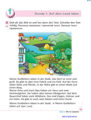 Le kt
ion
25
Тема 1. Ми тут живемо
1 Stunde 7. Auf dem Land leben
3 Sieh dir das Bild an und lies dann den Text. Schreibe den Text
richtig. Розглянь малюнок і прочитай текст. Запиши текст
правильно.
Meine Großeltern leben in der Stadt. Das Dorf ist nicht sehr
groß. Da gibt es aber eine Fabrik und ein Feld. Auf der Farm
leben Kühe und Pferde. In der Nähe gibt es einen Wald und
einen Berg.
Meine Oma und mein Opa haben ein Haus und zwei
Gemüsegärten. Sie haben aber keinen Obstgarten. Auf dem
Bauernhof leben viele Wildtiere. Das sind Ziegen, Hühner und
ein Hahn. Da gibt es auch zwei Katzen und einen Hund.
Meine Großeltern leben in der Stadt. → Meine Großeltern
leben auf dem Land.
3
www.e-ranok.com.ua
 