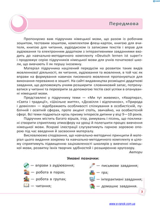 3
Передмова
Умовні позначки:
— вправи з аудіювання;
— робота в парах;
— робота в групах;
— читання;
— письмове завдання;
— гра;
— інтерактивні завдання;
— домашнє завдання.
Пропонуємо вам підручник німецької мови, що разом із робочим
зошитом, тестовим зошитом, комплектом флеш-карток, книгою для вчи-
теля, книгою для читання, аудіодиском із записами текстів і вправ для
аудіювання та електронним додатком з інтерактивними завданнями вхо-
дить до навчально-методичного комплекту «Deutsch lernen ist super!»
і продовжує серію підручників німецької мови для учнів початкової шко-
ли, що вивчають її як першу іноземну.
Матеріал підручника націлений передусім на розвиток таких видів
мовленнєвої діяльності, як читання, аудіювання та мовлення, в той час як
вправи на формування навичок писемного мовлення пропонуються для
виконання переважно в зошиті. На сайті видавництва розміщені додаткові
завдання, що допоможуть учням розширити словниковий запас, потрену-
ватися у читанні та перевірити за допомогою тестів свої успіхи в опануван-
ні німецької мови.
Представлені у підручнику теми — «Ми тут живемо», «Квартира»,
«Свята і традиції», «Шкільне життя», «Дозвілля і відпочинок», «Природа
і довкілля» — відображають особливості спілкування в особистісній, пу-
блічній і освітній сферах, проте акцент стоїть, звичайно, на особистісній
сфері. Всі теми подаються крізь призму інтересів дитини у віці 9—10 років.
Підручник містить багато віршів, ігор, римувань і пісень, що поклика-
ні створити сприятливу атмосферу на уроці й полегшити процес вивчення
німецької мови. Яскраві ілюстрації слугуватимуть гарною зоровою опо-
рою під час введення й засвоєння матеріалу.
Висловлюємо сподівання, що навчально-методичні принципи й мате-
ріал цього видання зокрема та навчально-методичного комплекту в ціло-
му сприятимуть підвищенню зацікавленості школярів у вивченні німець-
кої мови, розвитку їхніх творчих здібностей і розширенню кругозору.
Автори
www.e-ranok.com.ua
 