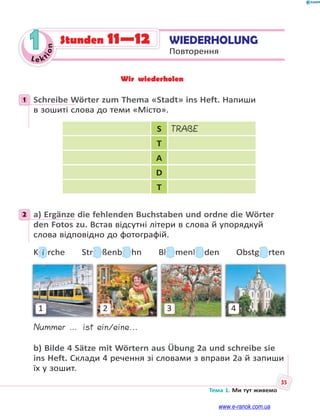 Le kt
ion
35
Тема 1. Ми тут живемо
1 WIEDERHOLUNG
Повторення
Stunden 11—12
Wir wiederholen
1 Schreibe Wörter zum Thema «Stadt» ins Heft. Напиши
в зошиті слова до теми «Місто».
S TRAßE
T
A
D
T
2 a) Ergänze die fehlenden Buchstaben und ordne die Wörter
den Fotos zu. Встав відсутні літери в слова й упорядкуй
слова відповідно до фотографій.
KKKKKKK i rche Strrrrrrrr ßenbbbbb hn Bllll menllll den Obstgggggggg rten
1 2 3 4
Nummer … ist ein/eine...
b) Bilde 4 Sätze mit Wörtern aus Übung 2a und schreibe sie
ins Heft. Склади 4 речення зі словами з вправи 2а й запиши
їх у зошит.
1
2
www.e-ranok.com.ua
 