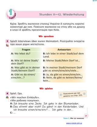 Le kt
ion
37
Тема 1. Ми тут живемо
1 Stunden 11—12. Wiederholung
Kyjiw. Зробіть малюнки столиці України й напишіть короткі
коментарі до них. Повісьте малюнки на стіну або на дошку
в класі й зробіть презентацію про Київ.
Wir sprechen
5 Spielt Interviews über euren Heimatort. Розіграйте інтерв’ю
про ваше рідне місто/село.
Fragen Antworten
A: Wo lebst du? B: Ich lebe in einer Stadt/auf dem
Land.
A: Wie ist deine Stadt/
dein Dorf?
B: Meine Stadt/Mein Dorf ist…
A: Was gibt es in deiner
Stadt/deinem Dorf?
B: In meiner Stadt/meinem Dorf
gibt es einen/eine/ein/viele...
A: Gibt es da einen/
eine/ein...?
B: Ja, da gibt es einen/eine/ein...
B: Nein, da gibt es keinen/keine/
kein...
Wir spielen
6 Spiel. Гра.
«Wir machen Einkäufe».
«Ми робимо покупки».
A: Ich brauche eine Jacke. Ich gehe in den Blumenladen.
B: Das stimmt aber nicht! Du gehst in den Kleiderladen. Und
ich brauche einen/eine/ein/-… Ich gehe in den…
C: …
5
6 Пояснення до гри
дивись на стор. 225.
www.e-ranok.com.ua
 