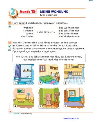 Le ktion
46
Lektion 2. Die Wohnung
2 MEINE WOHNUNG
Моя квартира
Stunde 15
1 Höre zu und sprich nach. Прослухай і повтори.
wohnen
schlafen
baden
die Kinder
+ das Zimmer =
das Wohnzimmer
das Schlafzimmer
das Badezimmer
das Kinderzimmer
2 Was für Zimmer sind das? Finde die passenden Wörter
im Kasten und erzähle. Höre dann die CD zur Kontrolle.
Розкажи, що це за кімнати, використовуючи слова з рамки.
Прослухай для перевірки аудіодиск.
die Küche, das Schlafzimmer, der Flur, das Kinderzimmer,
das Badezimmer/das Bad, das Wohnzimmer
1
4
2
5
3
6
1
2
www.e-ranok.com.ua
 