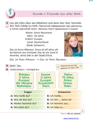 Le kt
ion
5
Тема 1. Ми тут живемо
1 Stunde 1. Freunde aus aller Welt
3 Lies die Infos über das Mädchen und dann den Text. Schreibe
den Text richtig ins Heft. Прочитай інформацію про дівчинку,
а потім прочитай текст. Запиши текст правильно в зошит.
Name: Anna Neumann
Alter: 10 Jahre
Erdteil: Europa
Land: Deutschland
Stadt: Schwerin
Das ist Anna Altmann. Anna ist elf Jahre alt.
Sie kommt aus Finnland. Das ist ein Land in
Amerika. Anna lebt in der Stadt Erfurt.
Das ist Anna Altmann.  Das ist Anna Neumann.
4 Spiel. Гра.
«Interviews». «Інтерв’ю».
Halim
10 Jahre
Asien/
Jemen
Aden
Emma
11 Jahre
Europa/
Frankreich
Paris
Bohdan
9 Jahre
Europa/
die Ukraine
Mykolajiw
Fragen Antworten
A: Wie heißt du? B: Ich heiße...
A: Wie alt bist du? B: Ich bin … Jahre alt.
A: Woher kommst du? B: Ich komme aus...
A: Wo lebst du? B: Ich lebe in...
3
4 Пояснення до гри
дивись на стор. 225.
www.e-ranok.com.ua
 