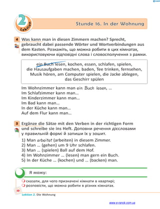 Le ktion
50
Lektion 2. Die Wohnung
2 Stunde 16. In der Wohnung
4 Was kann man in diesen Zimmern machen? Sprecht,
gebraucht dabei passende Wörter und Wortverbindungen aus
dem Kasten. Розкажіть, що можна робити в цих кімнатах,
використовуючи відповідні слова і словосполучення з рамки.
ein Buch lesen, kochen, essen, schlafen, spielen,
die Hausaufgaben machen, baden, Tee trinken, fernsehen,
Musik hören, am Computer spielen, die Jacke ablegen,
das Geschirr spülen
Im Wohnzimmer kann man ein Buch lesen, …
Im Schlafzimmer kann man…
Im Kinderzimmer kann man…
Im Bad kann man…
In der Küche kann man…
Auf dem Flur kann man…
5 Ergänze die Sätze mit den Verben in der richtigen Form
und schreibe sie ins Heft. Доповни речення дієсловами
у правильній формі й запиши їх у зошит.
1) Man arbeitet (arbeiten) in diesem Zimmer.
2) Man … (gehen) um 9 Uhr schlafen.
3) Man … (spielen) Ball auf dem Hof.
4) Im Wohnzimmer … (lesen) man gern ein Buch.
5) In der Küche … (kochen) und … (backen) man.
Я можу:
 сказати, для чого призначені кімнати в квартирі;
 розповісти, що можна робити в різних кімнатах.
4
5

www.e-ranok.com.ua
 