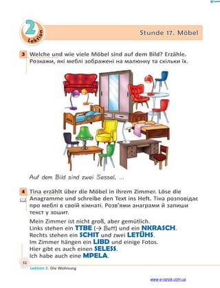 Le ktion
52
Lektion 2. Die Wohnung
2 Stunde 17. Möbel
3 Welche und wie viele Möbel sind auf dem Bild? Erzähle.
Розкажи, які меблі зображені на малюнку та скільки їх.
Auf dem Bild sind zwei Sessel, …
4 Tina erzählt über die Möbel in ihrem Zimmer. Löse die
Anagramme und schreibe den Text ins Heft. Тіна розповідає
про меблі в своїй кімнаті. Розв’яжи анаграми й запиши
текст у зошит.
Mein Zimmer ist nicht groß, aber gemütlich.
Links stehen ein TTBE (→ Bett) und ein NKRASCH.
Rechts stehen ein SCHIT und zwei LETÜHS.
Im Zimmer hängen ein LIBD und einige Fotos.
Hier gibt es auch einen SELESS.
Ich habe auch eine MPELA.
3
4
www.e-ranok.com.ua
 