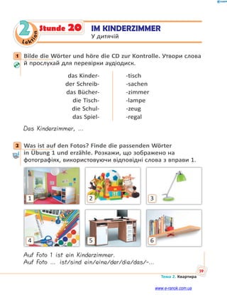 Le kt
ion
59
Тема 2. Квартира
2 IM KINDERZIMMER
У дитячій
Stunde 20
1 Bilde die Wörter und höre die CD zur Kontrolle. Утвори слова
й прослухай для перевірки аудіодиск.
das Kinder-
der Schreib-
das Bücher-
die Tisch-
die Schul-
das Spiel-
-tisch
-sachen
-zimmer
-lampe
-zeug
-regal
Das Kinderzimmer, …
2 Was ist auf den Fotos? Finde die passenden Wörter
in Übung 1 und erzähle. Розкажи, що зображено на
фотографіях, використовуючи відповідні слова з вправи 1.
321
654
Auf Foto 1 ist ein Kinderzimmer.
Auf Foto … ist/sind ein/eine/der/die/das/-…
1
2
www.e-ranok.com.ua
 