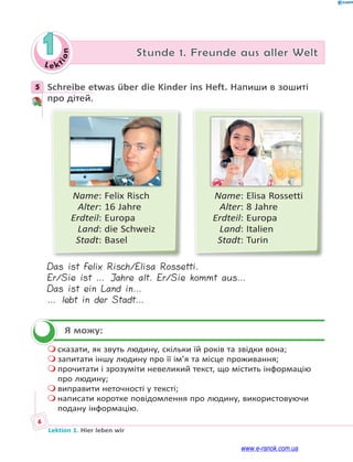 Le ktion
6
Lektion 1. Hier leben wir
1 Stunde 1. Freunde aus aller Welt
5 Schreibe etwas über die Kinder ins Heft. Напиши в зошиті
про дітей.
Name: Felix Risch
Alter: 16 Jahre
Erdteil: Europa
Land: die Schweiz
Stadt: Basel
Name: Elisa Rossetti
Alter: 8 Jahre
Erdteil: Europa
Land: Italien
Stadt: Turin
Das ist Felix Risch/Elisa Rossetti.
Er/Sie ist … Jahre alt. Er/Sie kommt aus…
Das ist ein Land in…
… lebt in der Stadt…
Я можу:
 сказати, як звуть людину, скільки їй років та звідки вона;
 запитати іншу людину про її ім’я та місце проживання;
 прочитати і зрозуміти невеликий текст, що містить інформацію
про людину;
 виправити неточності у тексті;
 написати коротке повідомлення про людину, використовуючи
подану інформацію.
5

www.e-ranok.com.ua
 