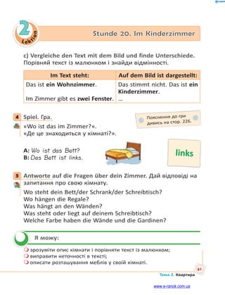 Le kt
ion
61
Тема 2. Квартира
2 Stunde 20. Im Kinderzimmer
c) Vergleiche den Text mit dem Bild und finde Unterschiede.
Порівняй текст із малюнком і знайди відмінності.
Im Text steht: Auf dem Bild ist dargestellt:
Das ist ein Wohnzimmer.
Im Zimmer gibt es zwei Fenster.
Das stimmt nicht. Das ist ein
Kinderzimmer.
…
4 Spiel. Гра.
«Wo ist das im Zimmer?».
«Де це знаходиться у кімнаті?».
A: Wo ist das Bett?
B: Das Bett ist links.
5 Antworte auf die Fragen über dein Zimmer. Дай відповіді на
запитання про свою кімнату.
Wo steht dein Bett/der Schrank/der Schreibtisch?
Wo hängen die Regale?
Was hängt an den Wänden?
Was steht oder liegt auf deinem Schreibtisch?
Welche Farbe haben die Wände und die Gardinen?
Я можу:
 зрозуміти опис кімнати і порівняти текст із малюнком;
 виправити неточності в тексті;
 описати розташування меблів у своїй кімнаті.
4 Пояснення до гри
дивись на стор. 226.
links
5

www.e-ranok.com.ua
 