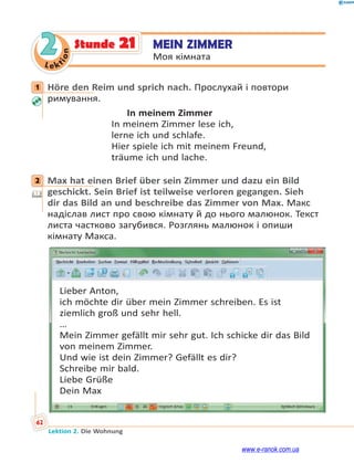 Le ktion
62
Lektion 2. Die Wohnung
2 MEIN ZIMMER
Моя кімната
Stunde 21
1 Höre den Reim und sprich nach. Прослухай і повтори
римування.
In meinem Zimmer
In meinem Zimmer lese ich,
lerne ich und schlafe.
Hier spiele ich mit meinem Freund,
träume ich und lache.
2 Max hat einen Brief über sein Zimmer und dazu ein Bild
geschickt. Sein Brief ist teilweise verloren gegangen. Sieh
dir das Bild an und beschreibe das Zimmer von Max. Макс
надіслав лист про свою кімнату й до нього малюнок. Текст
листа частково загубився. Розглянь малюнок і опиши
кімнату Макса.
Lieber Anton,
ich möchte dir über mein Zimmer schreiben. Es ist
ziemlich groß und sehr hell.
…
Mein Zimmer gefällt mir sehr gut. Ich schicke dir das Bild
von meinem Zimmer.
Und wie ist dein Zimmer? Gefällt es dir?
Schreibe mir bald.
Liebe Grüße
Dein Max
1
2
www.e-ranok.com.ua
 