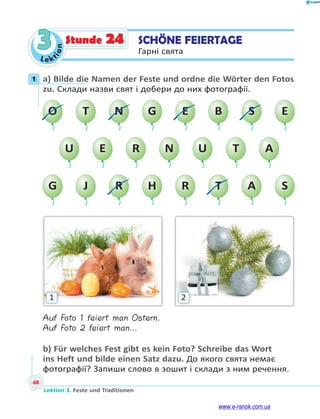 Le ktion
68
Lektion 3. Feste und Traditionen
3 SCHÖNE FEIERTAGE
Гарні свята
Stunde 24
1 a) Bilde die Namen der Feste und ordne die Wörter den Fotos
zu. Склади назви свят і добери до них фотографії.
U E R N U T A
O T N G E B S E
G J R H R T A S
1 2
Auf Foto 1 feiert man Ostern.
Auf Foto 2 feiert man…
b) Für welches Fest gibt es kein Foto? Schreibe das Wort
ins Heft und bilde einen Satz dazu. До якого свята немає
фотографії? Запиши слово в зошит і склади з ним речення.
1
www.e-ranok.com.ua
 