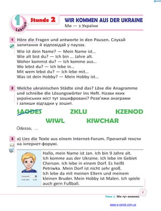 Le kt
ion
7
Тема 1. Ми тут живемо
1 WIR KOMMEN AUS DER UKRAINE
Ми — з України
Stunde 2
1 Höre die Fragen und antworte in den Pausen. Слухай
запитання й відповідай у паузах.
Wie ist dein Name? — Mein Name ist…
Wie alt bist du? — Ich bin … Jahre alt.
Woher kommst du? — Ich komme aus…
Wo lebst du? — Ich lebe in…
Mit wem lebst du? — Ich lebe mit…
Was ist dein Hobby? — Mein Hobby ist…
2 Welche ukrainischen Städte sind das? Löse die Anagramme
und schreibe die Lösungswörter ins Heft. Назви яких
українських міст тут зашифровані? Розв’яжи анаграми
і запиши відгадки у зошит.
SAODES ZKLU KZENOD
WIWL KIWCHAR
Odessa, …
3 a) Lies die Texte aus einem Internet-Forum. Прочитай тексти
на інтернет-форумі.
Userprofil
13.04 2014 13.00
Hallo, mein Name ist Jan. Ich bin 9 Jahre alt.
Ich komme aus der Ukraine. Ich lebe im Gebiet
Cherson. Ich lebe in einem Dorf. Es heißt
Petriwka. Mein Dorf ist nicht sehr groß.
Ich lebe da mit meinen Eltern und meinem
kleinen Bruder. Mein Hobby ist Malen. Ich spiele
auch gern Fußball.
1
2
3
www.e-ranok.com.ua
 