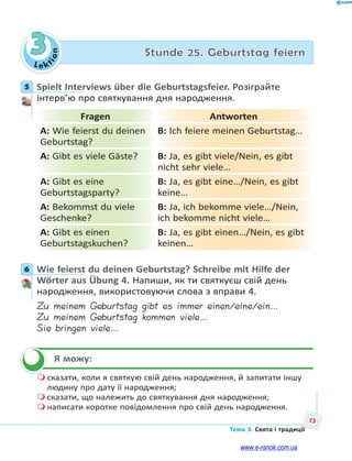 Le kt
ion
73
Тема 3. Свята і традиції
3 Stunde 25. Geburtstag feiern
5 Spielt Interviews über die Geburtstagsfeier. Розіграйте
інтерв’ю про святкування дня народження.
Fragen Antworten
A: Wie feierst du deinen
Geburtstag?
B: Ich feiere meinen Geburtstag…
A: Gibt es viele Gäste? B: Ja, es gibt viele/Nein, es gibt
nicht sehr viele…
A: Gibt es eine
Geburtstagsparty?
B: Ja, es gibt eine…/Nein, es gibt
keine…
A: Bekommst du viele
Geschenke?
B: Ja, ich bekomme viele…/Nein,
ich bekomme nicht viele…
A: Gibt es einen
Geburtstagskuchen?
B: Ja, es gibt einen…/Nein, es gibt
keinen…
6 Wie feierst du deinen Geburtstag? Schreibe mit Hilfe der
Wörter aus Übung 4. Напиши, як ти святкуєш свій день
народження, використовуючи слова з вправи 4.
Zu meinem Geburtstag gibt es immer einen/eine/ein…
Zu meinem Geburtstag kommen viele…
Sie bringen viele…
Я можу:
 сказати, коли я святкую свій день народження, й запитати іншу
людину про дату її народження;
 сказати, що належить до святкування дня народження;
 написати коротке повідомлення про свій день народження.
5
6

www.e-ranok.com.ua
 