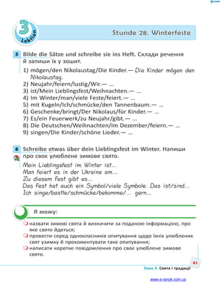 Le kt
ion
83
Тема 3. Свята і традиції
3 Stunde 28. Winterfeste
5 Bilde die Sätze und schreibe sie ins Heft. Склади речення
й запиши їх у зошит.
1) mögen/den Nikolaustag/Die Kinder.— Die Kinder mögen den
Nikolaustag.
2) Neujahr/feiern/lustig/Wir.— …
3) ist/Mein Lieblingsfest/Weihnachten.— …
4) Im Winter/man/viele Feste/feiert.— …
5) mit Kugeln/Ich/schmücke/den Tannenbaum.— …
6) Geschenke/bringt/Der Nikolaus/für Kinder.— …
7) Es/ein Feuerwerk/zu Neujahr/gibt.— …
8) Die Deutschen/Weihnachten/im Dezember/feiern.— …
9) singen/Die Kinder/schöne Lieder.— …
6 Schreibe etwas über dein Lieblingsfest im Winter. Напиши
про своє улюблене зимове свято.
Mein Lieblingsfest im Winter ist…
Man feiert es in der Ukraine am…
Zu diesem Fest gibt es…
Das Fest hat auch ein Symbol/viele Symbole. Das ist/sind…
Ich singe/bastle/schmücke/bekomme/… gern…
Я можу:
 назвати зимові свята й визначити за поданою інформацією, про
яке свято йдеться;
 провести серед однокласників опитування щодо їхніх улюблених
свят узимку й прокоментувати таке опитування;
 написати коротке повідомлення про своє улюблене зимове
свято.
5
6

www.e-ranok.com.ua
 