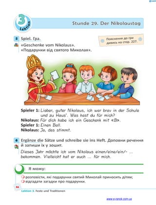 Le ktion
86
Lektion 3. Feste und Traditionen
3 Stunde 29. Der Nikolaustag
5 Spiel. Гра.
«Geschenke vom Nikolaus».
«Подарунки від святого Миколая».
Spieler 1: Lieber, guter Nikolaus, ich war brav in der Schule
und zu Haus’. Was hast du für mich?
Nikolaus: Für dich habe ich ein Geschenk mit «B».
Spieler 1: Einen Ball.
Nikolaus: Ja, das stimmt.
6 Ergänze die Sätze und schreibe sie ins Heft. Доповни речення
й запиши їх у зошит.
Dieses Jahr möchte ich vom Nikolaus einen/eine/ein/- …
bekommen. Vielleicht hat er auch … für mich.
Я можу:
 розповісти, які подарунки святий Миколай приносить дітям;
 відгадати загадки про подарунки.
5 Пояснення до гри
дивись на стор. 227.
6

www.e-ranok.com.ua
 