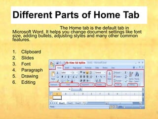 Different Parts of Home Tab
The Home tab is the default tab in
Microsoft Word. It helps you change document settings like font
size, adding bullets, adjusting styles and many other common
features.
1. Clipboard
2. Slides
3. Font
4. Paragraph
5. Drawing
6. Editing
 